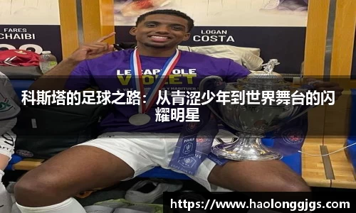 科斯塔的足球之路：从青涩少年到世界舞台的闪耀明星